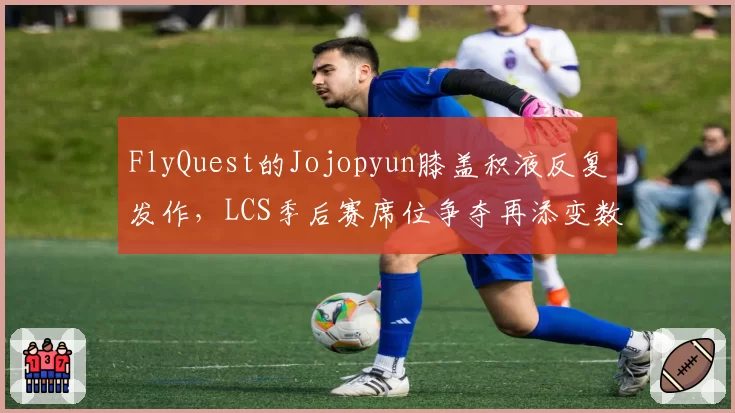 FlyQuest的Jojopyun膝盖积液反复发作，LCS季后赛席位争夺再添变数？