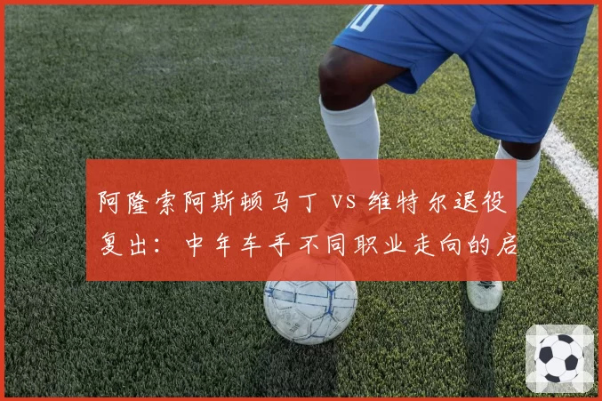 阿隆索阿斯顿马丁 vs 维特尔退役复出：中年车手不同职业走向的启示