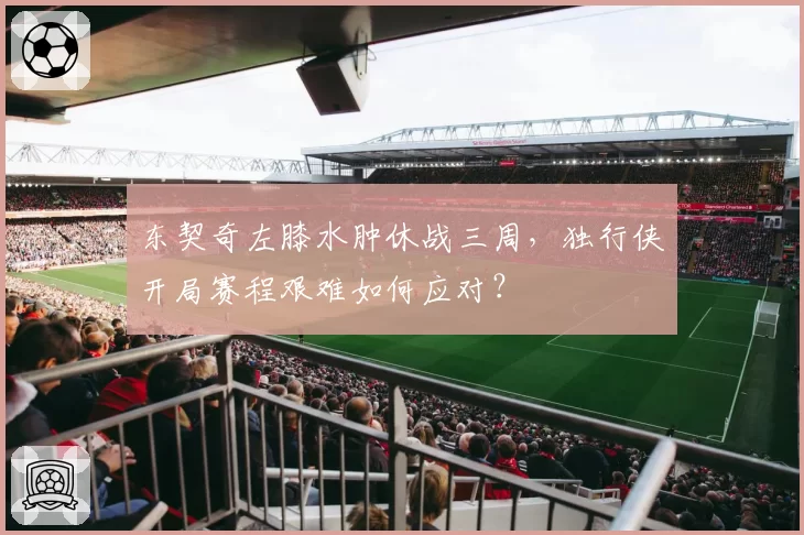 东契奇左膝水肿休战三周，独行侠开局赛程艰难如何应对？