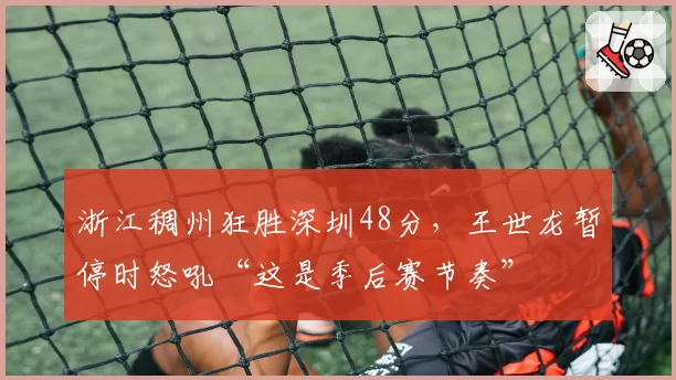 浙江稠州狂胜深圳48分，王世龙暂停时怒吼“这是季后赛节奏”