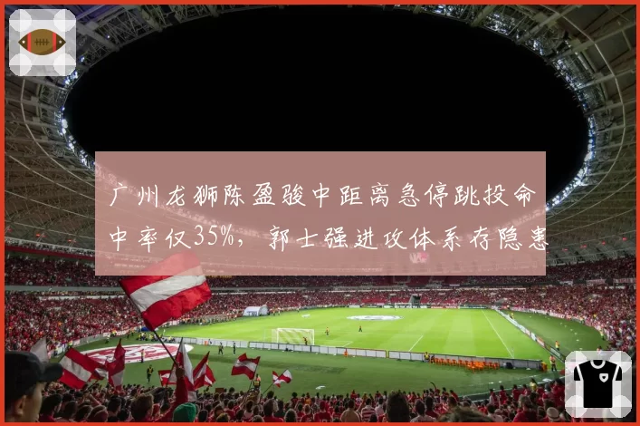 广州龙狮陈盈骏中距离急停跳投命中率仅35%,郭士强进攻体系存隐患