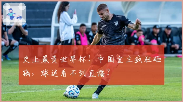 史上最贵世界杯！中国金主疯狂砸钱，球迷看不到直播？