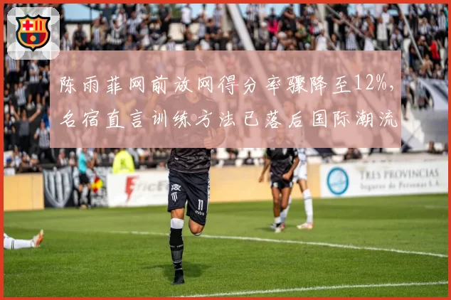 陈雨菲网前放网得分率骤降至12%，名宿直言训练方法已落后国际潮流