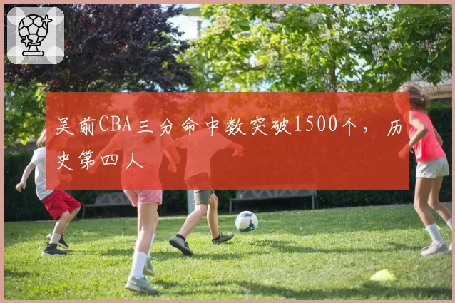 吴前CBA三分命中数突破1500个，历史第四人