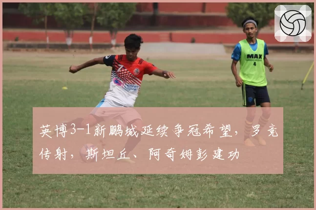 英博3-1新鹏城延续争冠希望，罗竞传射，斯坦丘、阿奇姆彭建功