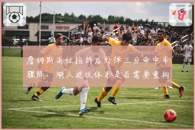 詹姆斯高位挡拆后外弹三分命中率骤降，湖人进攻体系是否需要重构？