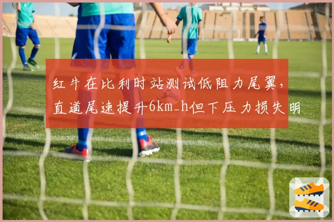 红牛在比利时站测试低阻力尾翼，直道尾速提升6km_h但下压力损失明显