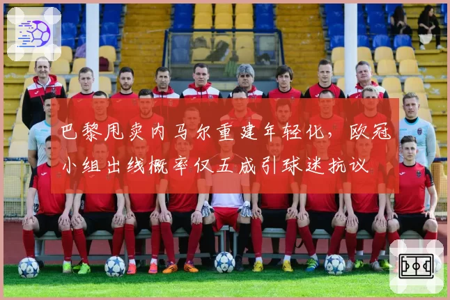 巴黎甩卖内马尔重建年轻化，欧冠小组出线概率仅五成引球迷抗议