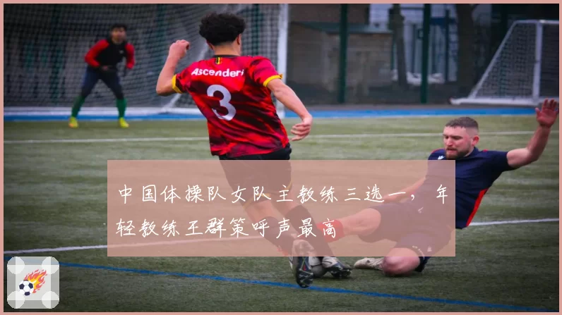 中国体操队女队主教练三选一，年轻教练王群策呼声最高