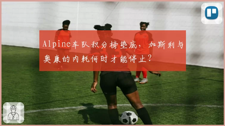 Alpine车队积分榜垫底，加斯利与奥康的内耗何时才能停止？