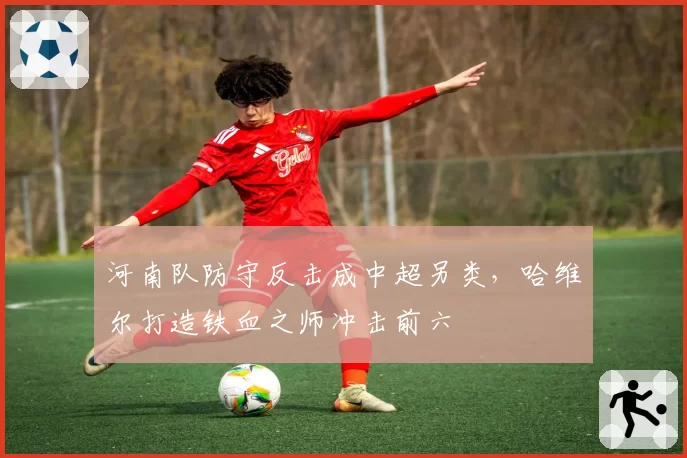 河南队防守反击成中超另类，哈维尔打造铁血之师冲击前六
