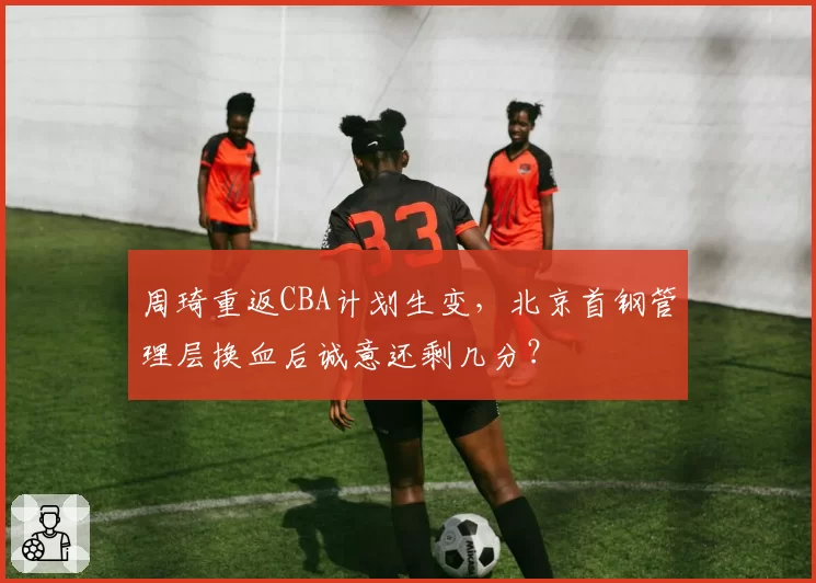 周琦重返CBA计划生变,北京首钢管理层换血后诚意还剩几分?