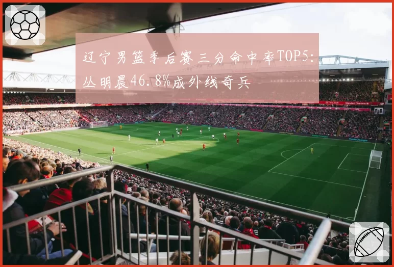 辽宁男篮季后赛三分命中率TOP5：丛明晨46.8%成外线奇兵