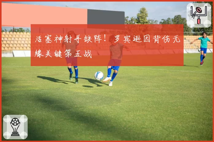 活塞神射手缺阵！罗宾逊因背伤无缘关键第五战