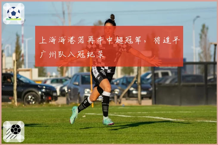 上海海港若再夺中超冠军，将追平广州队八冠纪录