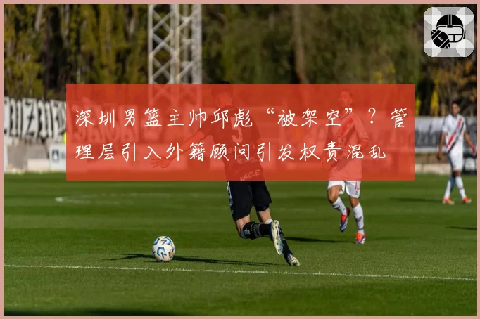 深圳男篮主帅邱彪“被架空”？管理层引入外籍顾问引发权责混乱