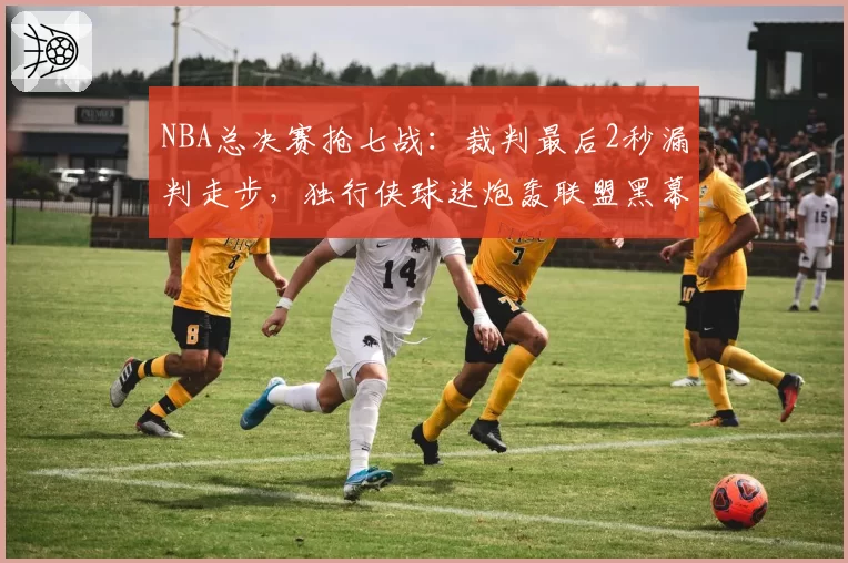 NBA总决赛抢七战：裁判最后2秒漏判走步，独行侠球迷炮轰联盟黑幕