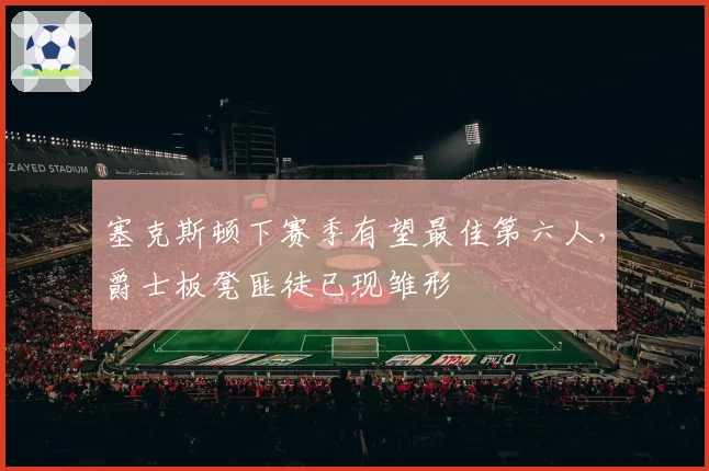 塞克斯顿下赛季有望最佳第六人，爵士板凳匪徒已现雏形