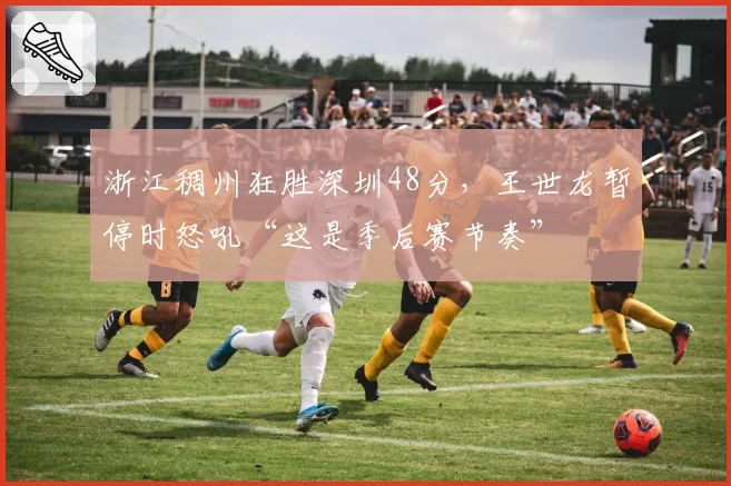 浙江稠州狂胜深圳48分，王世龙暂停时怒吼“这是季后赛节奏”