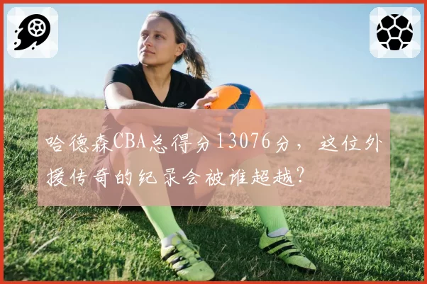 哈德森CBA总得分13076分，这位外援传奇的纪录会被谁超越？