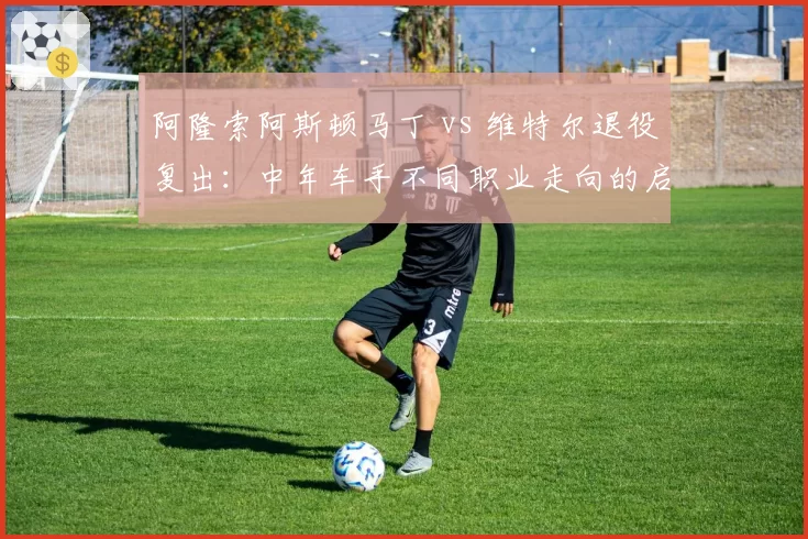 阿隆索阿斯顿马丁 vs 维特尔退役复出：中年车手不同职业走向的启示