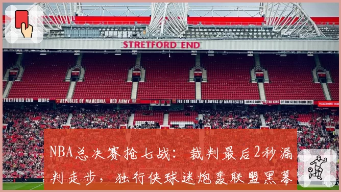 NBA总决赛抢七战：裁判最后2秒漏判走步，独行侠球迷炮轰联盟黑幕