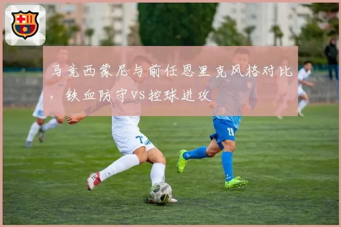 马竞西蒙尼与前任恩里克风格对比，铁血防守vs控球进攻