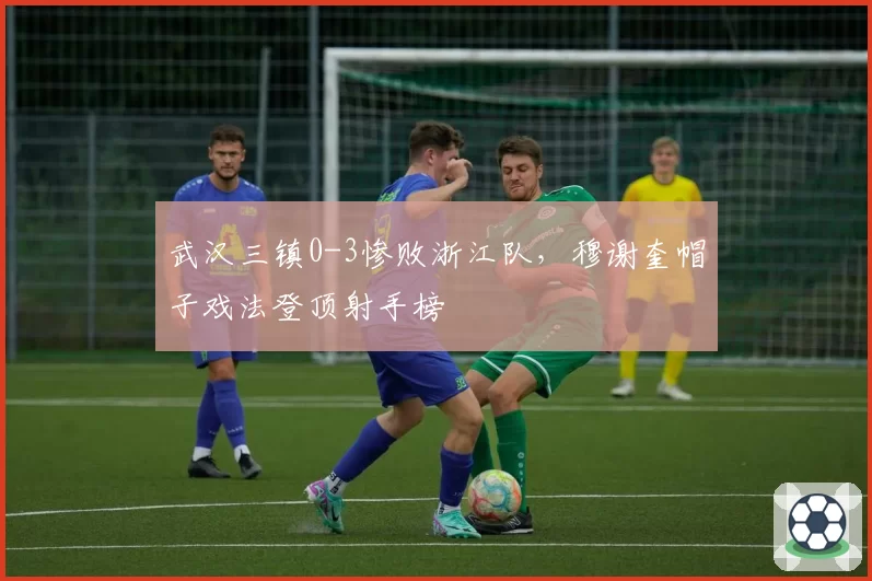 武汉三镇0-3惨败浙江队，穆谢奎帽子戏法登顶射手榜