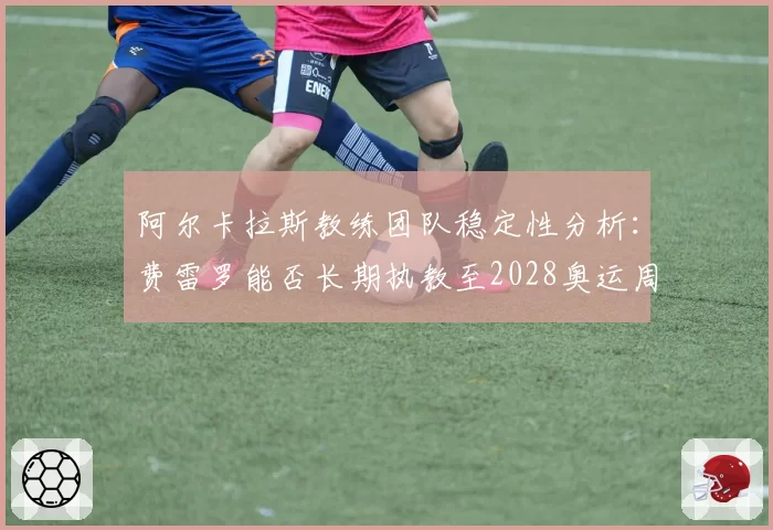 阿尔卡拉斯教练团队稳定性分析：费雷罗能否长期执教至2028奥运周期