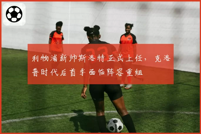 利物浦新帅斯洛特正式上任，克洛普时代后首季面临阵容重组