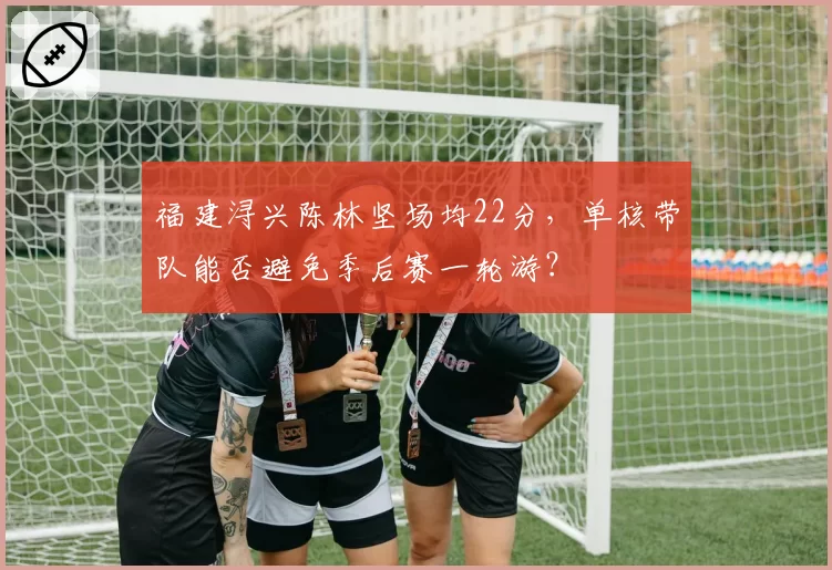福建浔兴陈林坚场均22分,单核带队能否避免季后赛一轮游?
