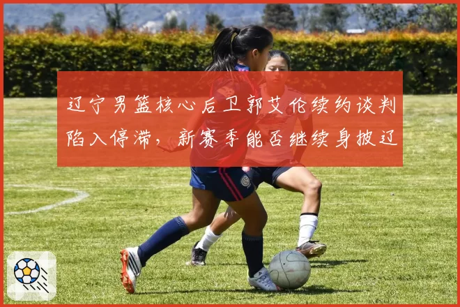 辽宁男篮核心后卫郭艾伦续约谈判陷入停滞，新赛季能否继续身披辽篮战袍？