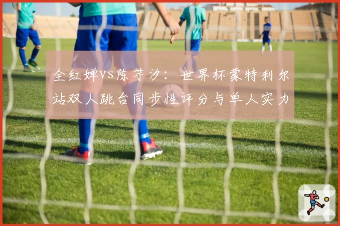 全红婵vs陈芋汐：世界杯蒙特利尔站双人跳台同步性评分与单人实力拆解