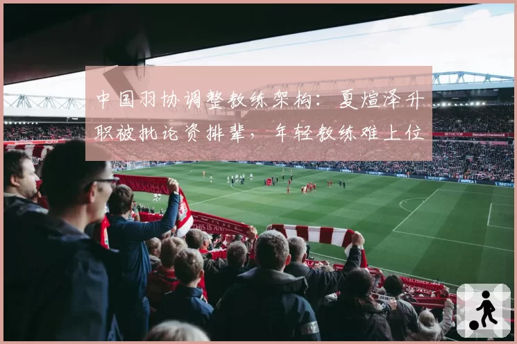 中国羽协调整教练架构：夏煊泽升职被批论资排辈，年轻教练难上位