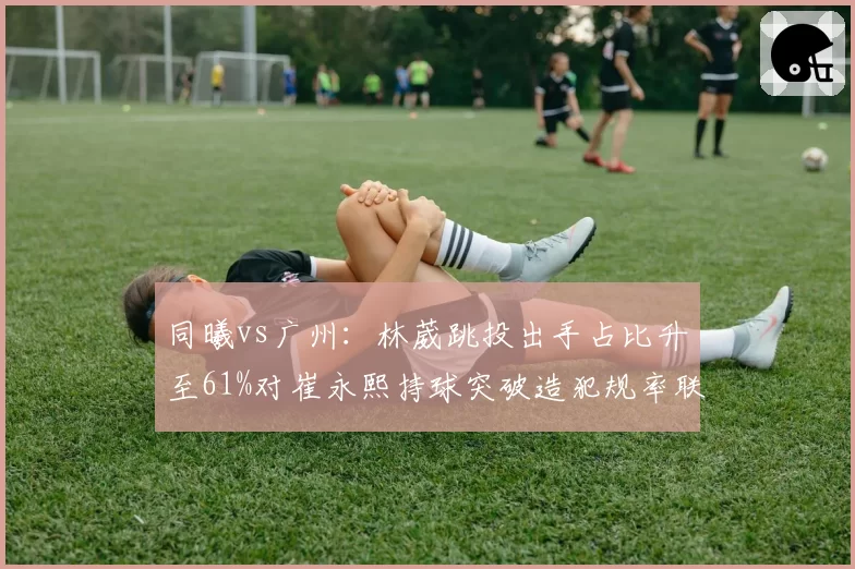 同曦vs广州：林葳跳投出手占比升至61%对崔永熙持球突破造犯规率联盟第3，新星成长轨迹对比__br_