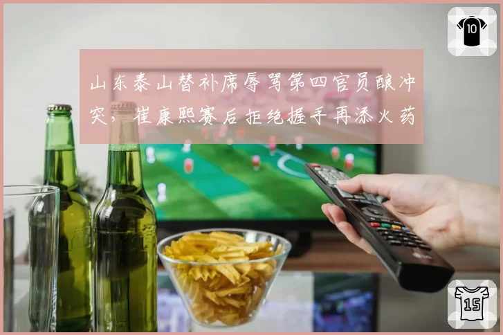 山东泰山替补席辱骂第四官员酿冲突,崔康熙赛后拒绝握手再添火药味