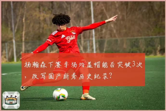 杨瀚森下赛季场均盖帽能否突破3次，改写国产新秀历史纪录？