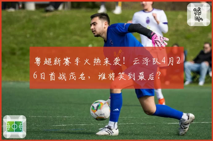 粤超新赛季火热来袭！云浮队4月26日首战茂名，谁将笑到最后？