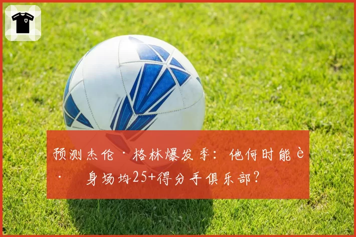 预测杰伦·格林爆发季：他何时能跻身场均25+得分手俱乐部？