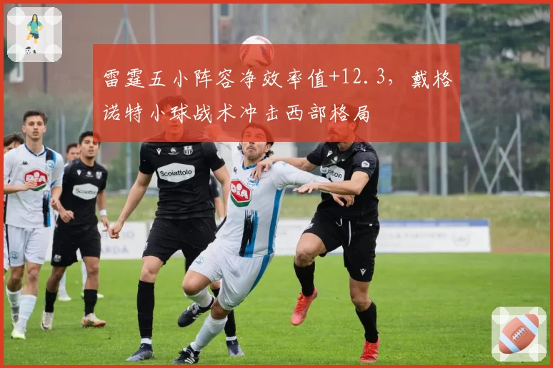 雷霆五小阵容净效率值+12.3,戴格诺特小球战术冲击西部格局