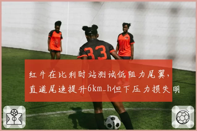 红牛在比利时站测试低阻力尾翼，直道尾速提升6km_h但下压力损失明显