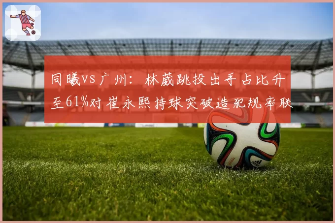 同曦vs广州：林葳跳投出手占比升至61%对崔永熙持球突破造犯规率联盟第3，新星成长轨迹对比__br_
