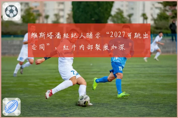 维斯塔潘经纪人暗示“2027可跳出合同”，红牛内部裂痕加深