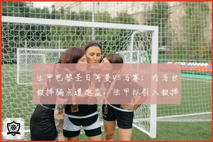 法甲巴黎圣日耳曼vs马赛：内马尔假摔骗点遭炮轰，法甲拟引入假摔复核机制