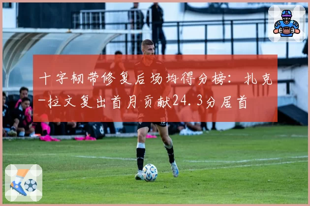 十字韧带修复后场均得分榜：扎克-拉文复出首月贡献24.3分居首