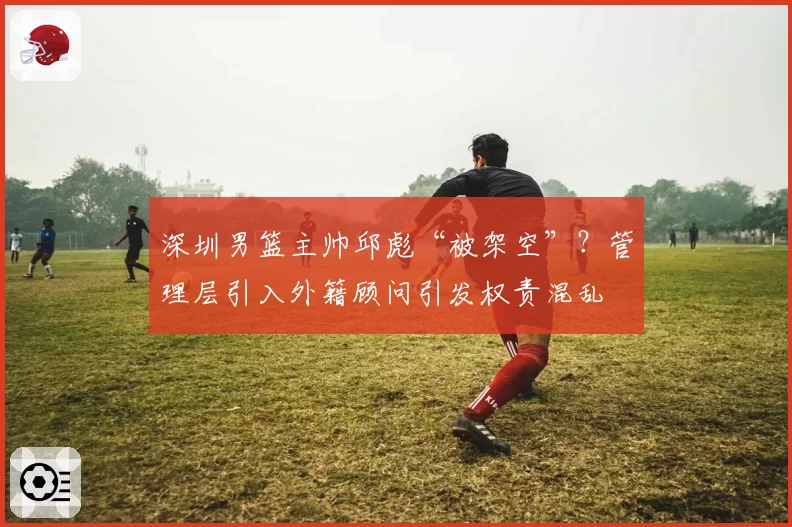 深圳男篮主帅邱彪“被架空”？管理层引入外籍顾问引发权责混乱