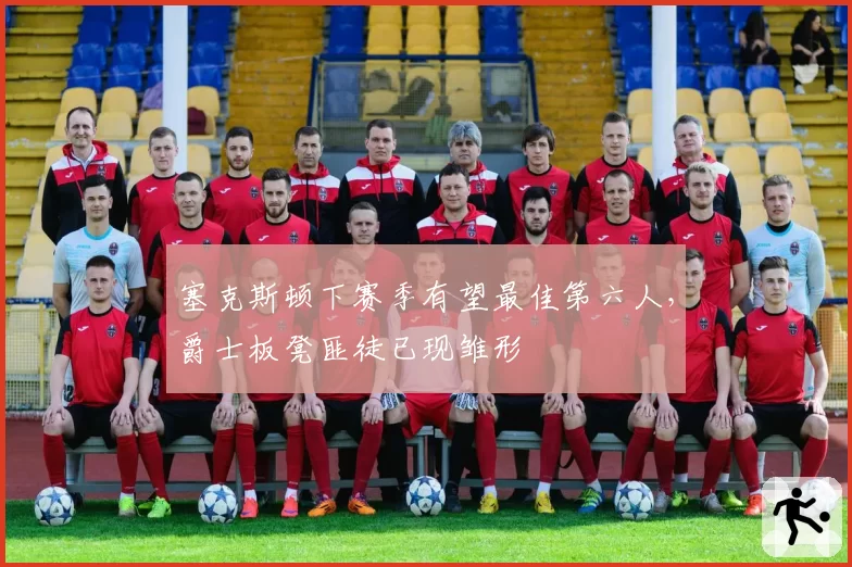 塞克斯顿下赛季有望最佳第六人，爵士板凳匪徒已现雏形