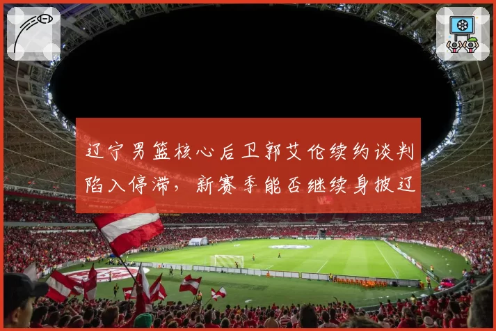 辽宁男篮核心后卫郭艾伦续约谈判陷入停滞，新赛季能否继续身披辽篮战袍？