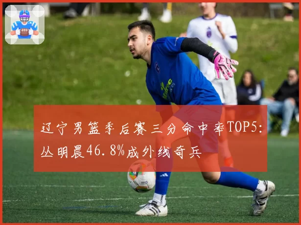 辽宁男篮季后赛三分命中率TOP5：丛明晨46.8%成外线奇兵