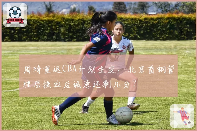 周琦重返CBA计划生变,北京首钢管理层换血后诚意还剩几分?